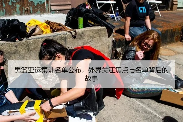 男篮亚运集训名单公布，外界关注焦点与名单背后的故事